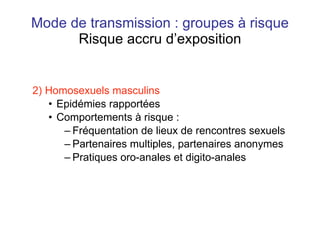 Mode de transmission : groupes à risque Risque accru d’exposition 2) Homosexuels masculins Epidémies rapportées Comportements à risque : Fréquentation de lieux de rencontres sexuels Partenaires multiples, partenaires anonymes Pratiques oro-anales et digito-anales 