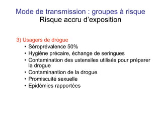 Mode de transmission : groupes à risque Risque accru d’exposition 3) Usagers de drogue   Séroprévalence 50% Hygiène précaire, échange de seringues Contamination des ustensiles utilisés pour préparer la drogue Contaminantion de la drogue Promiscuité sexuelle Epidémies rapportées 