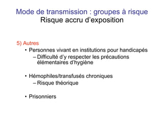 Mode de transmission : groupes à risque Risque accru d’exposition 5) Autres Personnes vivant en institutions pour handicapés Difficulté d’y respecter les précautions élémentaires d’hygiène Hémophiles/transfusés chroniques Risque théorique Prisonniers 