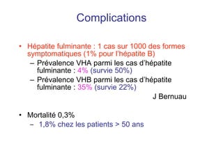 Complications Hépatite fulminante : 1 cas sur 1000 des formes symptomatiques (1% pour l’hépatite B) Prévalence VHA parmi les cas d’hépatite fulminante :  4%   (survie 50%) Prévalence VHB parmi les cas d’hépatite fulminante :  35%   (survie 22%)   J Bernuau Mortalité 0,3% 1,8% chez les patients > 50 ans 