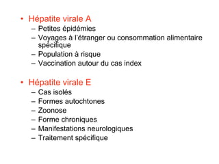 Hépatite virale A Petites épidémies Voyages à l’étranger ou consommation alimentaire spécifique Population à risque Vaccination autour du cas index Hépatite virale E Cas isolés Formes autochtones Zoonose Forme chroniques Manifestations neurologiques Traitement spécifique 