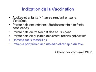 Indication de la Vaccination Adultes et enfants > 1 an se rendant en zone d’endémie Personnels des crèches , établissements d’enfants handicapés Personnels de traitement des eaux usées Personnels de cuisines des restaurations collectives Homosexuels masculins Patients porteurs d’une maladie chronique du foie Calendrier vaccinale 2008 