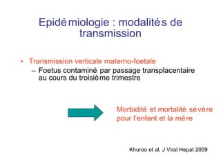 Epidémiologie : modalités de transmission Transmission verticale materno-foetale Foetus contaminé par passage transplacentaire au cours du troisième trimestre Morbidité et mortalité sévère  pour l’enfant et la mère Khuroo et al. J Viral Hepat 2009 