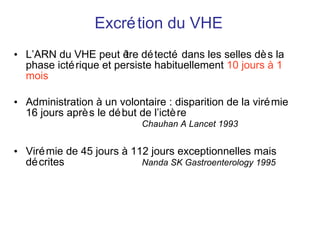 Excrétion du VHE L’ARN du VHE peut être détecté dans les selles dès la phase ictérique et persiste habituellement  10 jours à 1 mois Administration à un volontaire : disparition de la virémie 16 jours après le début de l’ictère    Chauhan A Lancet 1993 Virémie de 45 jours à 112 jours exceptionnelles mais décrites  Nanda SK Gastroenterology 1995 