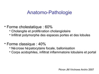 Anatomo-Pathologie Forme cholestatique : 60% Cholangite et prolifération cholangiolaire Infiltrat polymorphe des espaces portes et des lobules Forme classique : 40% Nécrose hépatocytaire focale, ballonisation  Corps acidophiles, infiltrat inflammatoire lobulaire et portal Péron JM Virchows Archiv 2007 