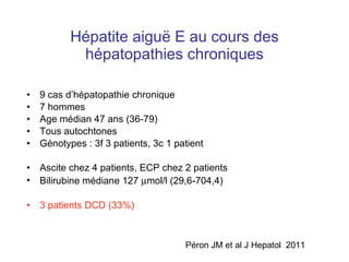 Hépatite aigu ë E au cours des hépatopathies chroniques 9 cas d’hépatopathie chronique 7 hommes Age médian 47 ans (36-79) Tous autochtones Génotypes : 3f 3 patients, 3c 1 patient Ascite chez 4 patients, ECP chez 2 patients Bilirubine médiane 127   mol/l (29,6-704,4) 3 patients DCD (33%) Péron JM et al J Hepatol  2011 