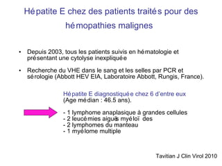 Hépatite E chez des patients traités pour des hémopathies malignes   Depuis 2003, tous les patients suivis en hématologie et présentant une cytolyse inexpliquée  Recherche du VHE dans le sang et les selles par PCR et sérologie (Abbott HEV EIA, Laboratoire Abbott, Rungis, France).  Hépatite E diagnostiquée chez 6 d’entre eux  (Age médian : 46.5 ans). - 1 lymphome anaplasique à grandes cellules - 2 leucémies aiguës myéloïdes  - 2 lymphomes du manteau  - 1 myélome multiple  Tavitian J Clin Virol 2010 