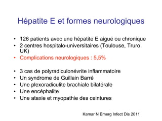 Hépatite E et formes neurologiques 126 patients avec une hépatite E aigu ë ou chronique 2 centres hospitalo-universitaires (Toulouse, Truro UK) Complications neurologiques : 5,5% 3 cas de polyradiculonévrite inflammatoire Un syndrome de Guillain Barré Une plexoradiculite brachiale bilatérale Une encéphalite Une ataxie et myopathie des ceintures Kamar N Emerg Infect Dis 2011 