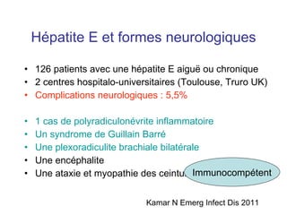 Hépatite E et formes neurologiques 126 patients avec une hépatite E aigu ë ou chronique 2 centres hospitalo-universitaires (Toulouse, Truro UK) Complications neurologiques : 5,5% 1 cas de polyradiculonévrite inflammatoire  Un syndrome de Guillain Barré Une plexoradiculite brachiale bilatérale Une encéphalite Une ataxie et myopathie des ceintures Kamar N Emerg Infect Dis 2011 Immunocompétent 