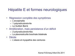 Hépatite E et formes neurologiques Régression complète des sympt ômes L’encéphalite 1 polyradiculonévrite Le Guillain Barré Amélioration, mais persistance d’un déficit 2 polyradiculonévrites La plexoradiculite brachiale bilatérale Décès L’ataxie et myopathie des ceintures Kamar N Emerg Infect Dis 2011 