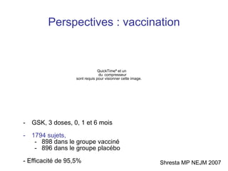 Perspectives : vaccination GSK, 3 doses, 0, 1 et 6 mois 1794 sujets,   898 dans le groupe vacciné 896 dans le groupe placébo - Efficacité de 95,5% Shresta MP NEJM 2007 
