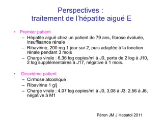 Perspectives :  traitement de l’hépatite aigu ë E Premier patient   Hépatite aigu ë chez un patient de 79 ans, fibrose évoluée, insuffisance rénale Ribavirine, 200 mg 1 jour sur 2, puis adaptée à la fonction rénale pendant 3 mois Charge virale : 6,36 log copies/ml à J0, perte de 2 log à J10, 2 log supplémentaires à J17, négative à 1 mois. Deuxième patient   Cirrhose alcoolique Ribavirine 1 g/j Charge virale : 4,07  log copies/ml à J0, 3,08 à J3, 2,56 à J6, négative à M1 Péron JM J Hepatol 2011 