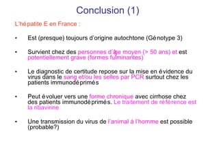 Conclusion (1) L’hépatite E en France : Est (presque) toujours d’origine autochtone (Génotype 3) Survient chez des  personnes d’ âge moyen  (> 50 ans) et   est  potentiellement grave (formes fulminantes) Le diagnostic de certitude repose sur la mise en évidence du virus dans le  sang et/ou les selles par PCR  surtout chez les patients immunodéprimés Peut évoluer vers une  forme chronique  avec cirrhose chez des patients immunodéprimés.  Le traitement de référence est la ribavirine Une transmission du virus de  l’animal à l’homme  est possible (probable?) 