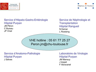 Service d’Hépato-Gastro-Entérologie  H ôpital Purpan JM Péron C Bureau JP Vinel Service d’Anatomo-Pathologie H ôpital Purpan J Selves Service de Néphrologie et  Transplantation H ôpital Rangueil N Kamar L Rostaing Laboratoire de Virologie  H ôpital Purpan JM Mansuy J Izopet F Abravanel VHE hotline : 05 61 77 25 27 [email_address] 