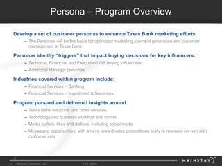 2 Mainstay Company, LLC™ 11/11/2015
Persona – Program Overview
Develop a set of customer personas to enhance Texas Bank marketing efforts.
– The Personas will be the basis for optimized marketing, demand generation and customer
management at Texas Bank
Personas identify “triggers” that impact buying decisions for key influencers:
– Technical, Financial, and Executive/LOB buying influencers
– Additional Manager personas
Industries covered within program include:
– Financial Services – Banking
– Financial Services – Investment & Securities
Program pursued and delivered insights around
– Texas Bank solutions: and other services.
– Technology and business workflow and trends
– Media outlets, likes and dislikes, including social media
– Messaging opportunities, with an eye toward value propositions likely to resonate (or not) with
customer sets
2
 