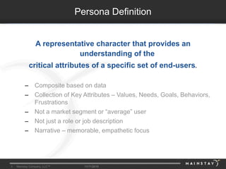 3 Mainstay Company, LLC™ 11/11/2015
A representative character that provides an
understanding of the
critical attributes of a specific set of end-users.
– Composite based on data
– Collection of Key Attributes – Values, Needs, Goals, Behaviors,
Frustrations
– Not a market segment or “average” user
– Not just a role or job description
– Narrative – memorable, empathetic focus
Persona Definition
 