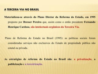 A TERCEIRA VIA NO BRASIL

Materializou-se através do Plano Diretor da Reforma do Estado, em 1995
  proposto por Bresser Pereira que, assim como o então presidente Fernando
  Henrique Cardoso, são intelectuais orgânicos da Terceira Via.



Plano de Reforma do Estado no Brasil (1995): as políticas sociais foram
  consideradas serviços não exclusivos do Estado de propriedade pública não
  estatal ou privada.



As estratégias de reforma do Estado no Brasil são: a privatização, a
  publicização e a terceirização.
 