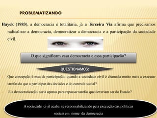 Hayek (1983), a democracia é totalitária, já a Terceira Via afirma que precisamos
    radicalizar a democracia, democratizar a democracia e a participação da sociedade
    civil.


                    O que significam essa democracia e essa participação?


                                        QUESTIONAMOS:
   Que concepção é essa de participação, quando a sociedade civil é chamada muito mais a executar
    tarefas do que a participar das decisões e do controle social?

   E a democratização, seria apenas para repassar tarefas que deveriam ser do Estado?


               A sociedade civil acaba se responsabilizando pela execução das políticas
                                    sociais em nome da democracia
 