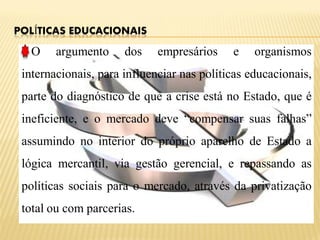 POLÍTICAS EDUCACIONAIS

   O    argumento     dos    empresários    e    organismos
 internacionais, para influenciar nas políticas educacionais,
 parte do diagnóstico de que a crise está no Estado, que é
 ineficiente, e o mercado deve “compensar suas falhas”
 assumindo no interior do próprio aparelho de Estado a
 lógica mercantil, via gestão gerencial, e repassando as
 políticas sociais para o mercado, através da privatização
 total ou com parcerias.
 