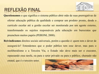 REFLEXÃO FINAL
Questionamos o que significa o sistema público abrir mão de suas prerrogativas de
   ofertar educação pública de qualidade e comprar um produto pronto, desde o
   currículo escolar até a gestão escolar ser monitorada por um agente externo,
   transformando os sujeitos responsáveis pela educação em burocratas que
   preenchem muitos papéis (PERONI, 2008).

Reivindicamos direitos sociais universais, porém a questão é: quem tem o dever de
   assegurá-lo? Entendemos que o poder público tem esse dever, mas para o
   neoliberalismo e a Terceira Via, o Estado não deve mais ser o executor,
   repassando essa tarefa, ou para o setor privado ou para o público, chamado não
   estatal, que é o terceiro setor.
 