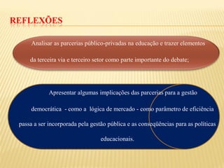 REFLEXÕES

      Analisar as parcerias público-privadas na educação e trazer elementos

     da terceira via e terceiro setor como parte importante do debate;




             Apresentar algumas implicações das parcerias para a gestão

     democrática - como a lógica de mercado - como parâmetro de eficiência

 passa a ser incorporada pela gestão pública e as conseqüências para as políticas

                                  educacionais.
 