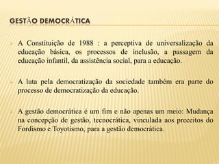 GESTÃO DEMOCRÁTICA


   A Constituição de 1988 : a perceptiva de universalização da
    educação básica, os processos de inclusão, a passagem da
    educação infantil, da assistência social, para a educação.

   A luta pela democratização da sociedade também era parte do
    processo de democratização da educação.

   A gestão democrática é um fim e não apenas um meio: Mudança
    na concepção de gestão, tecnocrática, vinculada aos preceitos do
    Fordismo e Toyotismo, para a gestão democrática.
 