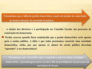 Entendemos que a idéia de gestão democrática é parte do projeto de construção
         da democratização da sociedade brasileira.


     A eleição dos diretores e a participação no Conselho Escolar são processos de
    construção da democracia.
     Perdas ocorreu quando ficou estabelecido que a gestão democrática seria apenas
    para o ensino público. A idéia é que todos precisamos construir uma sociedade
    democrática, então, por que apenas os alunos da escola pública deveriam
    “aprender” a ser democráticos?


        Entendemos que é na prática que se aprende a conviver numa sociedade
     democrática: Aprendizagem ocorre no dia-a-dia da participação em processos de
                                   correlação de forças.
 