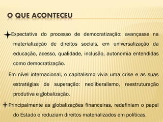 O QUE ACONTECEU

 Expectativa do processo de democratização: avançasse na
  materialização de direitos sociais, em universalização da
  educação, acesso, qualidade, inclusão, autonomia entendidas
  como democratização.

Em nível internacional, o capitalismo vivia uma crise e as suas
  estratégias de superação: neoliberalismo, reestruturação
  produtiva e globalização.

Principalmente as globalizações financeiras, redefiniam o papel
  do Estado e reduziam direitos materializados em políticas.
 