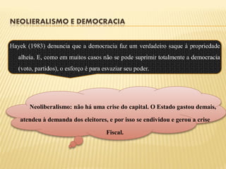 NEOLIERALISMO E DEMOCRACIA


Hayek (1983) denuncia que a democracia faz um verdadeiro saque à propriedade
   alheia. E, como em muitos casos não se pode suprimir totalmente a democracia
   (voto, partidos), o esforço é para esvaziar seu poder.




       Neoliberalismo: não há uma crise do capital. O Estado gastou demais,

   atendeu à demanda dos eleitores, e por isso se endividou e gerou a crise

                                       Fiscal.
 