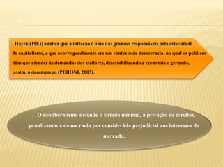 Hayek (1983) analisa que a inflação é uma das grandes responsáveis pela crise atual
do capitalismo, e que ocorre geralmente em um contexto de democracia, no qual os políticos
têm que atender às demandas dos eleitores, desestabilizando a economia e gerando,
assim, o desemprego (PERONI, 2003).




           O neoliberalismo defende o Estado mínimo, a privação de direitos,
       penalizando a democracia por considerá-la prejudicial aos interesses do
                                          mercado.
 