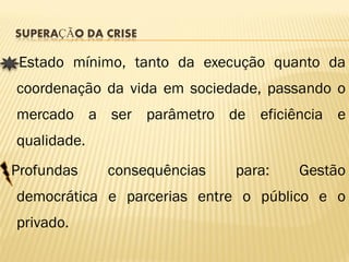 SUPERAÇÃO DA CRISE

 Estado mínimo, tanto da execução quanto da
coordenação da vida em sociedade, passando o
mercado a ser parâmetro de eficiência e
qualidade.
Profundas    consequências   para:   Gestão
democrática e parcerias entre o público e o
privado.
 