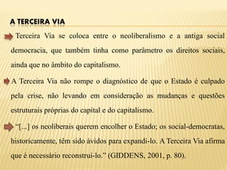 A TERCEIRA VIA
 Terceira Via se coloca entre o neoliberalismo e a antiga social
democracia, que também tinha como parâmetro os direitos sociais,
ainda que no âmbito do capitalismo.

A Terceira Via não rompe o diagnóstico de que o Estado é culpado
pela crise, não levando em consideração as mudanças e questões
estruturais próprias do capital e do capitalismo.

 “[...] os neoliberais querem encolher o Estado; os social-democratas,
historicamente, têm sido ávidos para expandi-lo. A Terceira Via afirma
que é necessário reconstruí-lo.” (GIDDENS, 2001, p. 80).
 