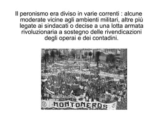 Il peronismo era diviso in varie correnti : alcune moderate vicine agli ambienti militari, altre più legate ai sindacati o decise a una lotta armata rivoluzionaria a sostegno delle rivendicazioni degli operai e dei contadini. 