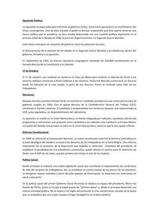 Oposición Política:
La oposición se organizaba para enfrentar al gobierno militar. Entre estas oposiciones se manifestaron dos
líneas convergentes. Una de ellas atacaba al gobierno porque sospechaba que éste quería construir una
fuerza política que lo sucediera. La otra, estaba relacionada con una cuestión política importante en la
primera mitad de la década de 1940: la posición Argentina frente a la Segunda Guerra Mundial.
Estas líneas criticaban las simpatías del gobierno hacia las potencias fascistas.
El afianzamiento de la posición de los aliados en la Segunda Guerra Mundial y las disidencias dentro del
gobierno, fortaleció a la oposición.
En septiembre de 1945, las fuerzas opositoras congregaron alrededor de 250.000 manifestantes en la
llamada Marcha de la Constitución y la Libertad.
17 de Octubre:
El 17 de octubre, una multitud se reunió en la Plaza de Mayo para reclamar la libertad de Perón y los
sectores militares contrarios a Perón cedieron a los reclamos. Perón fue liberado y pronunció un discurso
desde los balcones de la casa rosada. A partir de ese discurso, Perón se instituyó como líder de los
trabajadores.
Elecciones:
Después de estos acontecimientos Perón se convirtió en candidato presidencial que continuaría la obra de
gobierno surgido en 1943. Con el apoyo decisivo de la Confederación General del Trabajo (CGT),
constituyó el Partido Laborista. El candidato a vicepresidente fue Hortensio Quijano, que representaba la
UCR, junta reguladora, un desprendimiento del radicalismo.
La oposición se nucleó en la Unión Democrática, un frente integrado por radicales, socialistas, demócrata
progresistas y comunistas, que presento como candidato a los radicales José Tamborini y Enrique Mosca,
una parte del Partido Conservador se volcó en la Unión Democrática, mientras que la otra apoyó a Perón.
Reforma Constitucional:
En 1949 se reformuló la Constitución Nacional. La nueva constitución convirtió la doctrina justicialista en
la base ideológica del estado e incorporo los derechos de los trabajadores en la Carta Magna. Una reforma
importante fue la anulación de la disposición que impedía la reelección inmediata del presidente. Al
establecer la posibilidad de una presidencia consecutiva, quedó abierto el camino para la reelección de
Perón, con el 64% de los votos, que por primera vez incluía el voto de las mujeres.
Política Social:
Desde el Estado se impulsó una amplia legislación social que contribuyó al mejoramiento de condiciones
de vida del conjunto de trabajadores. Así, se estableció el control estatal de los precios de los alquileres,
se otorgaron nuevas viviendas a partir del plan popular de financiación, se mejoraron las inversiones en
salud y educación.
En la política social del primer Gobierno Social Peronista se destacó la esposa del presidente, María Eva
Duarte de Perón, quien no ocupó el papel pasivo de “primera dama” y, desde el principio desarrolló una
intensa actividad pública. No se sujetó a las reglas del protocolo ni a las convenciones sociales de la época
que no aceptaban que una mujer ocupara el lugar protagónico en el plano político.
 