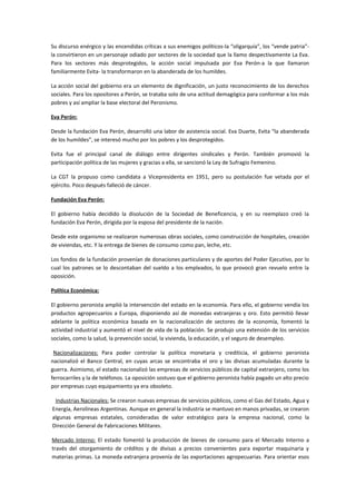 Su discurso enérgico y las encendidas críticas a sus enemigos políticos-la “oligarquía”, los “vende patria”-
la convirtieron en un personaje odiado por sectores de la sociedad que la llamo despectivamente La Eva.
Para los sectores más desprotegidos, la acción social impulsada por Eva Perón-a la que llamaron
familiarmente Evita- la transformaron en la abanderada de los humildes.
La acción social del gobierno era un elemento de dignificación, un justo reconocimiento de los derechos
sociales. Para los opositores a Perón, se trataba solo de una actitud demagógica para conformar a los más
pobres y así ampliar la base electoral del Peronismo.
Eva Perón:
Desde la fundación Eva Perón, desarrolló una labor de asistencia social. Eva Duarte, Evita “la abanderada
de los humildes”, se interesó mucho por los pobres y los desprotegidos.
Evita fue el principal canal de diálogo entre dirigentes sindicales y Perón. También promovió la
participación política de las mujeres y gracias a ella, se sancionó la Ley de Sufragio Femenino.
La CGT la propuso como candidata a Vicepresidenta en 1951, pero su postulación fue vetada por el
ejército. Poco después falleció de cáncer.
Fundación Eva Perón:
El gobierno había decidido la disolución de la Sociedad de Beneficencia, y en su reemplazo creó la
fundación Eva Perón, dirigida por la esposa del presidente de la nación.
Desde este organismo se realizaron numerosas obras sociales, como construcción de hospitales, creación
de viviendas, etc. Y la entrega de bienes de consumo como pan, leche, etc.
Los fondos de la fundación provenían de donaciones particulares y de aportes del Poder Ejecutivo, por lo
cual los patrones se lo descontaban del sueldo a los empleados, lo que provocó gran revuelo entre la
oposición.
Política Económica:
El gobierno peronista amplió la intervención del estado en la economía. Para ello, el gobierno vendía los
productos agropecuarios a Europa, disponiendo así de monedas extranjeras y oro. Esto permitió llevar
adelante la política económica basada en la nacionalización de sectores de la economía, fomentó la
actividad industrial y aumentó el nivel de vida de la población. Se produjo una extensión de los servicios
sociales, como la salud, la prevención social, la vivienda, la educación, y el seguro de desempleo.
Nacionalizaciones: Para poder controlar la política monetaria y crediticia, el gobierno peronista
nacionalizó el Banco Central, en cuyas arcas se encontraba el oro y las divisas acumuladas durante la
guerra. Asimismo, el estado nacionalizó las empresas de servicios públicos de capital extranjero, como los
ferrocarriles y la de teléfonos. La oposición sostuvo que el gobierno peronista había pagado un alto precio
por empresas cuyo equipamiento ya era obsoleto.
Industrias Nacionales: Se crearon nuevas empresas de servicios públicos, como el Gas del Estado, Agua y
Energía, Aerolíneas Argentinas. Aunque en general la industria se mantuvo en manos privadas, se crearon
algunas empresas estatales, consideradas de valor estratégico para la empresa nacional, como la
Dirección General de Fabricaciones Militares.
Mercado Interno: El estado fomentó la producción de bienes de consumo para el Mercado Interno a
través del otorgamiento de créditos y de divisas a precios convenientes para exportar maquinaria y
materias primas. La moneda extranjera provenía de las exportaciones agropecuarias. Para orientar esos
 