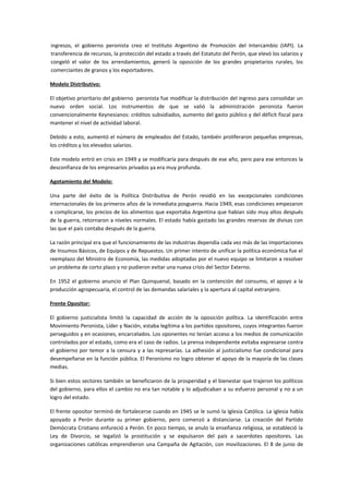 ingresos, el gobierno peronista creo el Instituto Argentino de Promoción del Intercambio (IAPI). La
transferencia de recursos, la protección del estado a través del Estatuto del Perón, que elevó los salarios y
congeló el valor de los arrendamientos, generó la oposición de los grandes propietarios rurales, los
comerciantes de granos y los exportadores.
Modelo Distributivo:
El objetivo prioritario del gobierno peronista fue modificar la distribución del ingreso para consolidar un
nuevo orden social. Los instrumentos de que se valió la administración peronista fueron
convencionalmente Keynesianos: créditos subsidiados, aumento del gasto público y del déficit fiscal para
mantener el nivel de actividad laboral.
Debido a esto, aumentó el número de empleados del Estado, también proliferaron pequeñas empresas,
los créditos y los elevados salarios.
Este modelo entró en crisis en 1949 y se modificaría para después de ese año, pero para ese entonces la
desconfianza de los empresarios privados ya era muy profunda.
Agotamiento del Modelo:
Una parte del éxito de la Política Distributiva de Perón residió en las excepcionales condiciones
internacionales de los primeros años de la inmediata posguerra. Hacia 1949, esas condiciones empezaron
a complicarse, los precios de los alimentos que exportaba Argentina que habían sido muy altos después
de la guerra, retornaron a niveles normales. El estado había gastado las grandes reservas de divisas con
las que el país contaba después de la guerra.
La razón principal era que el funcionamiento de las industrias dependía cada vez más de las importaciones
de Insumos Básicos, de Equipos y de Repuestos. Un primer intento de unificar la política económica fue el
reemplazo del Ministro de Economía, las medidas adoptadas por el nuevo equipo se limitaron a resolver
un problema de corto plazo y no pudieron evitar una nueva crisis del Sector Externo.
En 1952 el gobierno anuncio el Plan Quinquenal, basado en la contención del consumo, el apoyo a la
producción agropecuaria, el control de las demandas salariales y la apertura al capital extranjero.
Frente Opositor:
El gobierno justicialista limitó la capacidad de acción de la oposición política. La identificación entre
Movimiento Peronista, Líder y Nación, estaba legítima a los partidos opositores, cuyos integrantes fueron
perseguidos y en ocasiones, encarcelados. Los oponentes no tenían acceso a los medios de comunicación
controlados por el estado, como era el caso de radios. La prensa independiente evitaba expresarse contra
el gobierno por temor a la censura y a las represarías. La adhesión al justicialismo fue condicional para
desempeñarse en la función pública. El Peronismo no logro obtener el apoyo de la mayoría de las clases
medias.
Si bien estos sectores también se beneficiaron de la prosperidad y el bienestar que trajeron los políticos
del gobierno, para ellos el cambio no era tan notable y lo adjudicaban a su esfuerzo personal y no a un
logro del estado.
El frente opositor terminó de fortalecerse cuando en 1945 se le sumó la Iglesia Católica. La iglesia había
apoyado a Perón durante su primer gobierno, pero comenzó a distanciarse. La creación del Partido
Demócrata Cristiano enfureció a Perón. En poco tiempo, se anulo la enseñanza religiosa, se estableció la
Ley de Divorcio, se legalizó la prostitución y se expulsaron del país a sacerdotes opositores. Las
organizaciones católicas emprendieron una Campaña de Agitación, con movilizaciones. El 8 de junio de
 