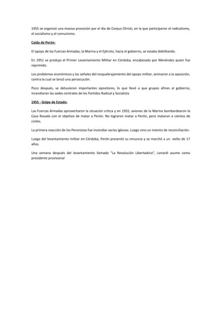 1955 se organizó una masiva procesión por el día de Corpus Christi, en la que participaron el radicalismo,
el socialismo y el comunismo.
Caída de Perón:
El apoyo de las Fuerzas Armadas, la Marina y el Ejército, hacia el gobierno, se estaba debilitando.
En 1951 se produjo el Primer Levantamiento Militar en Córdoba, encabezado por Menéndez quien fue
reprimido.
Los problemas económicos y las señales del resquebrajamiento del apoyo militar, animaron a la oposición,
contra la cual se lanzó una persecución.
Poco después, se detuvieron importantes opositores, lo que llevó a que grupos afines al gobierno,
incendiaran las sedes centrales de los Partidos Radical y Socialista
1955 - Golpe de Estado:
Las Fuerzas Armadas aprovecharon la situación crítica y en 1955, aviones de la Marina bombardearon la
Casa Rosada con el objetivo de matar a Perón. No lograron matar a Perón, pero mataron a cientos de
civiles.
La primera reacción de los Peronistas fue incendiar varias iglesias. Luego vino un intento de reconciliación.
Luego del levantamiento militar en Córdoba, Perón presentó su renuncia y se marchó a un exilio de 17
años.
Una semana después del levantamiento llamado “La Revolución Libertadora”, Lonardi asume como
presidente provisional
 
