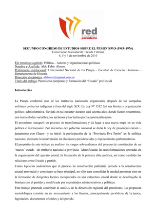 SEGUNDO CONGRESO DE ESTUDIOS SOBRE EL PERONISMO (1943–1976)
Universidad Nacional de Tres de Febrero
4, 5 y 6 de noviembre de 2010
Eje temático sugerido: Política – Actores y organizaciones políticas
Nombre y Apellido: Aldo Fabio Alonso
Pertenencia institucional: Universidad Nacional de La Pampa – Facultad de Ciencias Humanas –
Departamento de Historia
Dirección electrónica: afalonso@cpenet.com.ar
Título del trabajo: Peronismo pampeano y formación del “Estado” provincial
Introducción
La Pampa conformó uno de los territorios nacionales organizados después de las campañas
militares contra los indígenas a fines del siglo XIX. La Ley Nº 1532 fijó sus límites y organización
político–administrativa. Revistó en tal carácter durante casi setenta años donde fueron recurrentes,
con intensidades variables, los reclamos y las luchas por la provincialización.
El peronismo inauguró un proceso de transformaciones y da lugar a una nueva etapa en su vida
política e institucional. Por iniciativa del gobierno nacional se dictó la ley de provincialización –
juntamente con Chaco– y se inició la participación de la “Provincia Eva Perón” en la política
nacional, mediante la intervención en elecciones presidenciales y representantes parlamentarios.
El propósito de este trabajo es analizar los rasgos sobresalientes del proceso de constitución de un
“nuevo” estado –de territorio nacional a provincia– identificando las transformaciones operadas en
la organización del aparato estatal, la formación de la primera elite política, así como también las
relaciones entre Estado y partido.
Como hipótesis sostenemos que el proceso de construcción partidaria precede a la construcción
estatal provincial y constituye su base principal, no sólo para consolidar la unidad peronista sino en
la formación de dirigentes locales incorporados en una estructura estatal donde se desdibujaba la
frontera con el partido y modificada por necesidades administrativas y políticas.
Este trabajo pretende contribuir al análisis de la dimensión regional del peronismo. La propuesta
metodológica consiste en un acercamiento a las fuentes, principalmente periódicos de la época,
legislación, documentos oficiales y del partido.
 