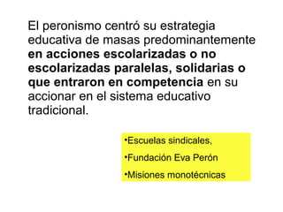 El peronismo centró su estrategia
educativa de masas predominantemente
en acciones escolarizadas o no
escolarizadas paralelas, solidarias o
que entraron en competencia en su
accionar en el sistema educativo
tradicional.

               •Escuelas sindicales,
               •Fundación Eva Perón
               •Misiones monotécnicas
 