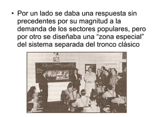 • Por un lado se daba una respuesta sin
  precedentes por su magnitud a la
  demanda de los sectores populares, pero
  por otro se diseñaba una “zona especial”
  del sistema separada del tronco clásico
 