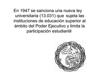 En 1947 se sanciona una nueva ley
 universitaria (13.031) que sujeta las
instituciones de educación superior al
 ámbito del Poder Ejecutivo y limita la
        participación estudiantil
 