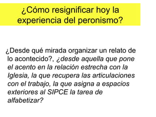 ¿Cómo resignificar hoy la
   experiencia del peronismo?


¿Desde qué mirada organizar un relato de
lo acontecido?, ¿desde aquella que pone
el acento en la relación estrecha con la
Iglesia, la que recupera las articulaciones
con el trabajo, la que asigna a espacios
exteriores al SIPCE la tarea de
alfabetizar?
 