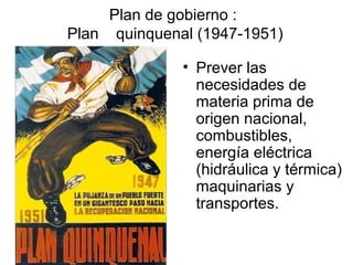 Plan de gobierno :
Plan quinquenal (1947-1951)

              • Prever las
                necesidades de
                materia prima de
                origen nacional,
                combustibles,
                energía eléctrica
                (hidráulica y térmica)
                maquinarias y
                transportes.
 