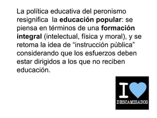 La política educativa del peronismo
resignifica la educación popular: se
piensa en términos de una formación
integral (intelectual, física y moral), y se
retoma la idea de “instrucción pública”
considerando que los esfuerzos deben
estar dirigidos a los que no reciben
educación.
 