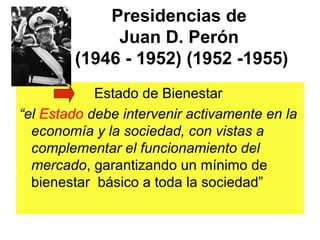 Presidencias de
             Juan D. Perón
        (1946 - 1952) (1952 -1955)
            Estado de Bienestar
“el Estado debe intervenir activamente en la
  economía y la sociedad, con vistas a
  complementar el funcionamiento del
  mercado, garantizando un mínimo de
  bienestar básico a toda la sociedad”
 