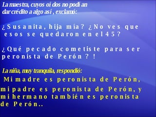 La maestra, cuyos oídos no podían  dar crédito a algo así, exclamó: ¿Susanita, hija mía? ¿No ves que esos se quedaron en el 45?  ¿Qué pecado cometiste para ser  peronista de Perón ? ! La niña, muy tranquila, respondió: Mi madre es peronista de Perón,  mi padre es peronista de Perón, y mi hermano también es peronista  de Perón.. 