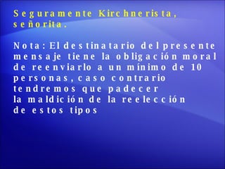 Seguramente Kirchnerista,  señorita. Nota: El destinatario del presente  mensaje tiene la obligación moral de reenviarlo a un mínimo de 10  personas, caso contrario  tendremos que padecer la maldición de la reelección  de estos tipos 