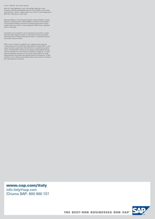 © 2011 SAP AG. Tutti i diritti riservati.
SAP, R/3, SAP NetWeaver, Duet, PartnerEdge, ByDesign, Clear
Enterprise, SAP BusinessObjects Explorer e altri prodotti e servizi SAP
qui menzionati, nonché i rispettivi loghi, sono marchi o marchi depositati di
SAP AG in Germania e in altri paesi.

Business Objects e il logo Business Objects, BusinessObjects, Crystal
Reports, Crystal Decisions, Web Intelligence, Xcelsius e altri prodotti e
servizi Business Objects menzionati nel presente documento nonché i
rispettivi loghi sono marchi o marchi registrati di SAP France, negli Stati
Uniti e in altri paesi.

Tutti gli altri nomi di prodotti e servizi menzionati sono marchi o marchi
depositati delle rispettive società. Le informazioni fornite nel presente
documento hanno finalità puramente informative. Le specifiche nazionali
dei prodotti possono variare.

SAP si riserva il diritto di modificare tutti i materiali senza preavviso.
I materiali sono forniti da SAP AG e dalle affiliate (“Gruppo SAP”) a solo
scopo informativo, senza alcun fine illustrativo o di garanzia di qualsiasi
natura; il Gruppo SAP si astiene da una qualsiasi responsabilità conseguente ad eventuali errori od omissioni riscontrati nei materiali. Le uniche
garanzie applicabili ai prodotti e ai servizi del Gruppo SAP sono quelle
espressamente menzionate nelle apposite garanzie rilasciate per i singoli
prodotti o servizi. Nessuna parte della presente nota scritta è da interpretarsi quale garanzia accessoria.

www.sap.com/italy
info.italy@sap.com
Chiama SAP: 800 900 727

 