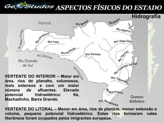 ASPECTOS FÍSICOS DO ESTADO VERTENTE DO INTERIOR – Maior em área, rios de planalto, volumosos, mais extensos e com um maior número de afluentes. Elevado potencial hidroelétrico: Itá, Machadinho, Barra Grande. VERTENTE DO LITORAL – Menor em área, rios de planície, menor extensão e volume, pequeno potencial hidroelétrico. Estes rios formaram vales litorâneos foram ocupados pelos imigrantes europeus. Hidrografia 