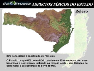 ASPECTOS FÍSICOS DO ESTADO Relevo  36% do território é constituído de Planícies O Planalto ocupa 64% do território catarinense. É formado por derrames basálticos e suavemente inclinado na direção oeste - dos Itaimbés da Serra Geral e das Escarpas da Serra do Mar.  